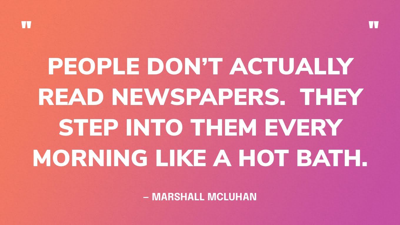 “People don’t actually read newspapers.  They step into them every morning like a hot bath.” — Marshall McLuhan