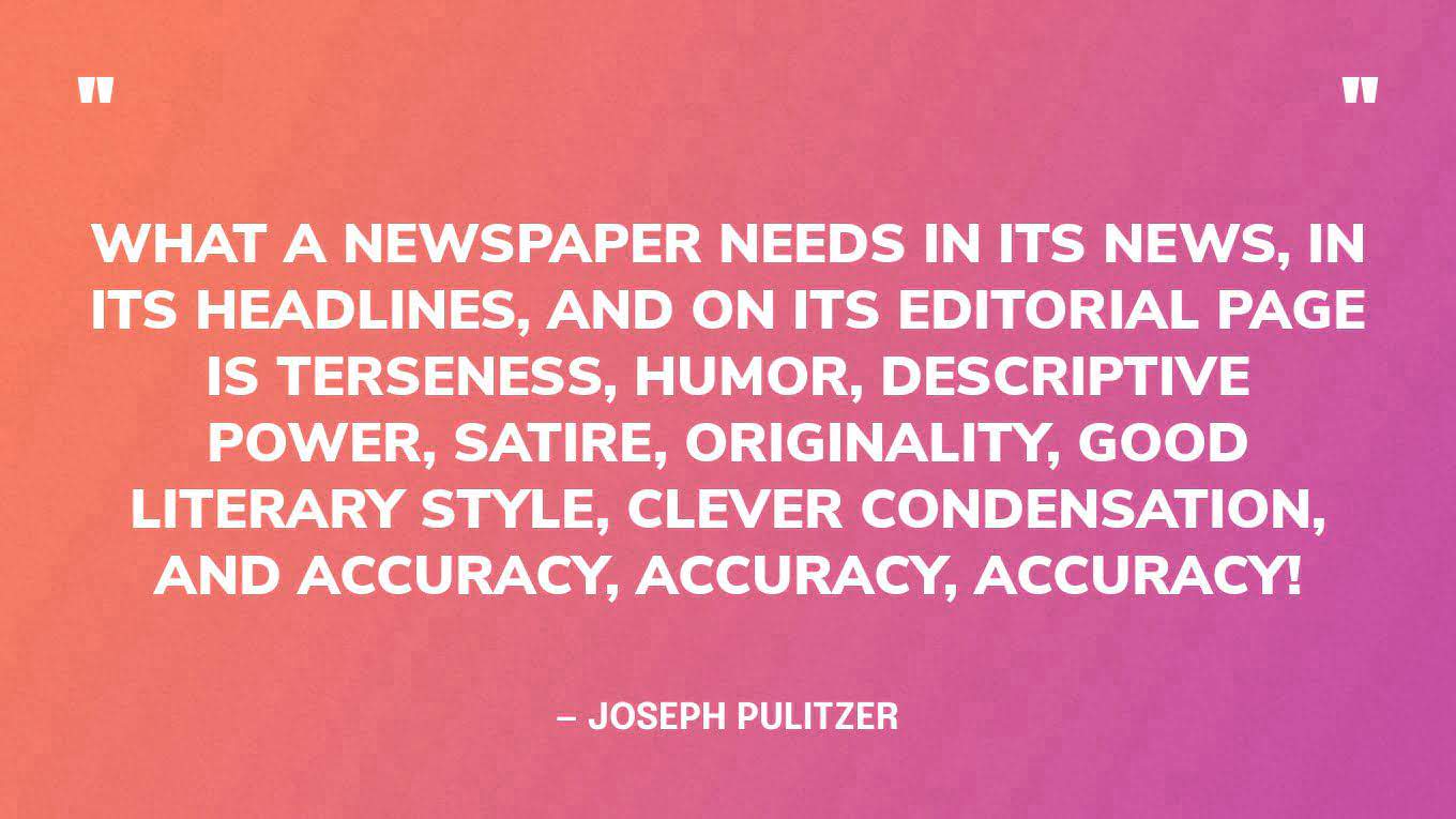 “What a newspaper needs in its news, in its headlines, and on its editorial page is terseness, humor, descriptive power, satire, originality, good literary style, clever condensation, and accuracy, accuracy, accuracy!” — Joseph Pulitzer