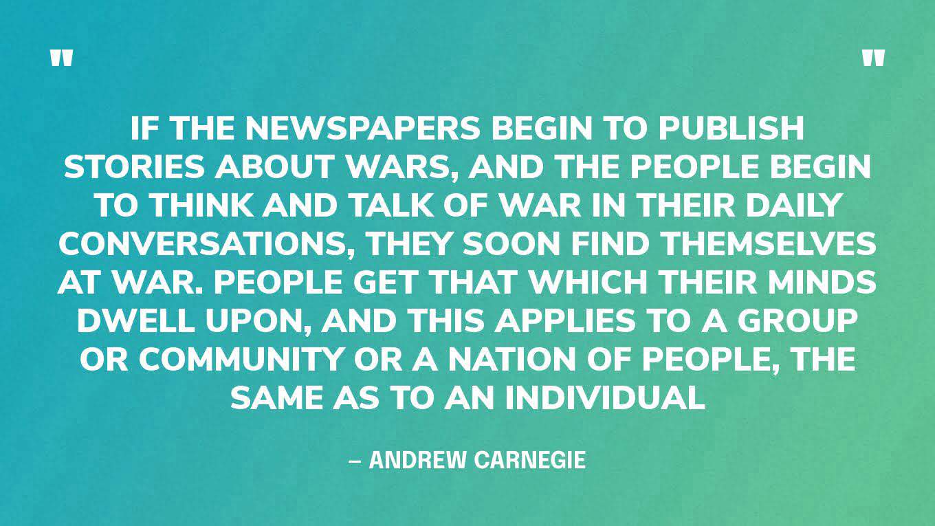 “If the newspapers begin to publish stories about wars, and the people begin to think and talk of war in their daily conversations, they soon find themselves at war. People get that which their minds dwell upon, and this applies to a group or community or a nation of people, the same as to an individual” ― Andrew Carnegie