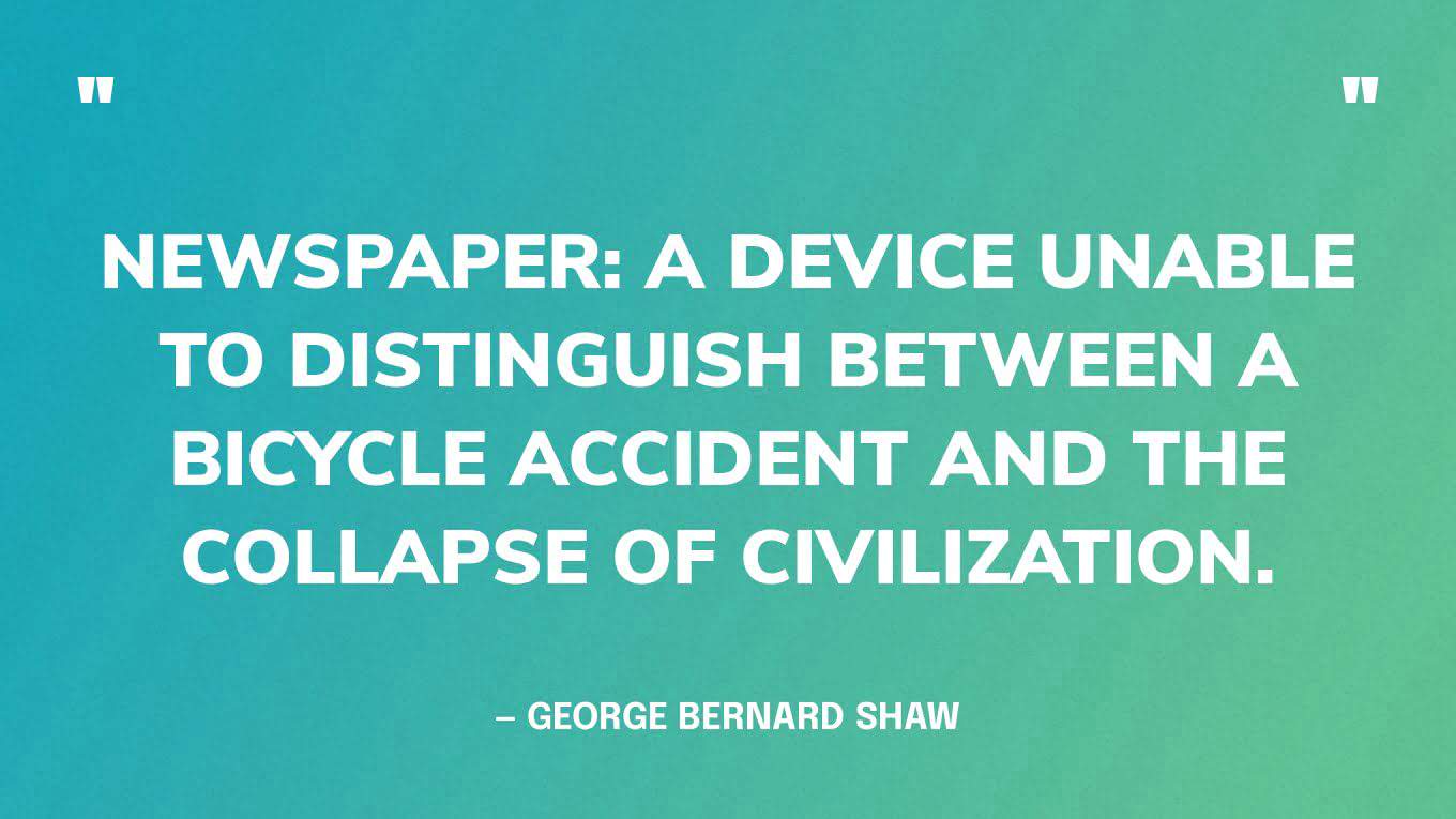 “Newspaper: A device unable to distinguish between a bicycle accident and the collapse of civilization.” — George Bernard Shaw