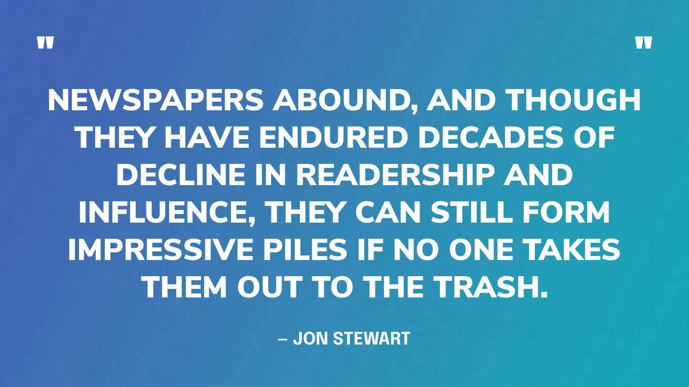 “Newspapers abound, and though they have endured decades of decline in readership and influence, they can still form impressive piles if no one takes them out to the trash.”  — Jon Stewart