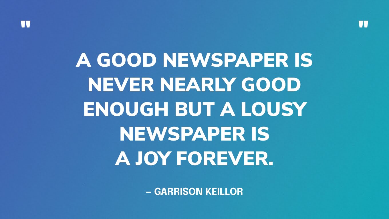 “A good newspaper is never nearly good enough but a lousy newspaper is a joy forever.” — Garrison Keillor