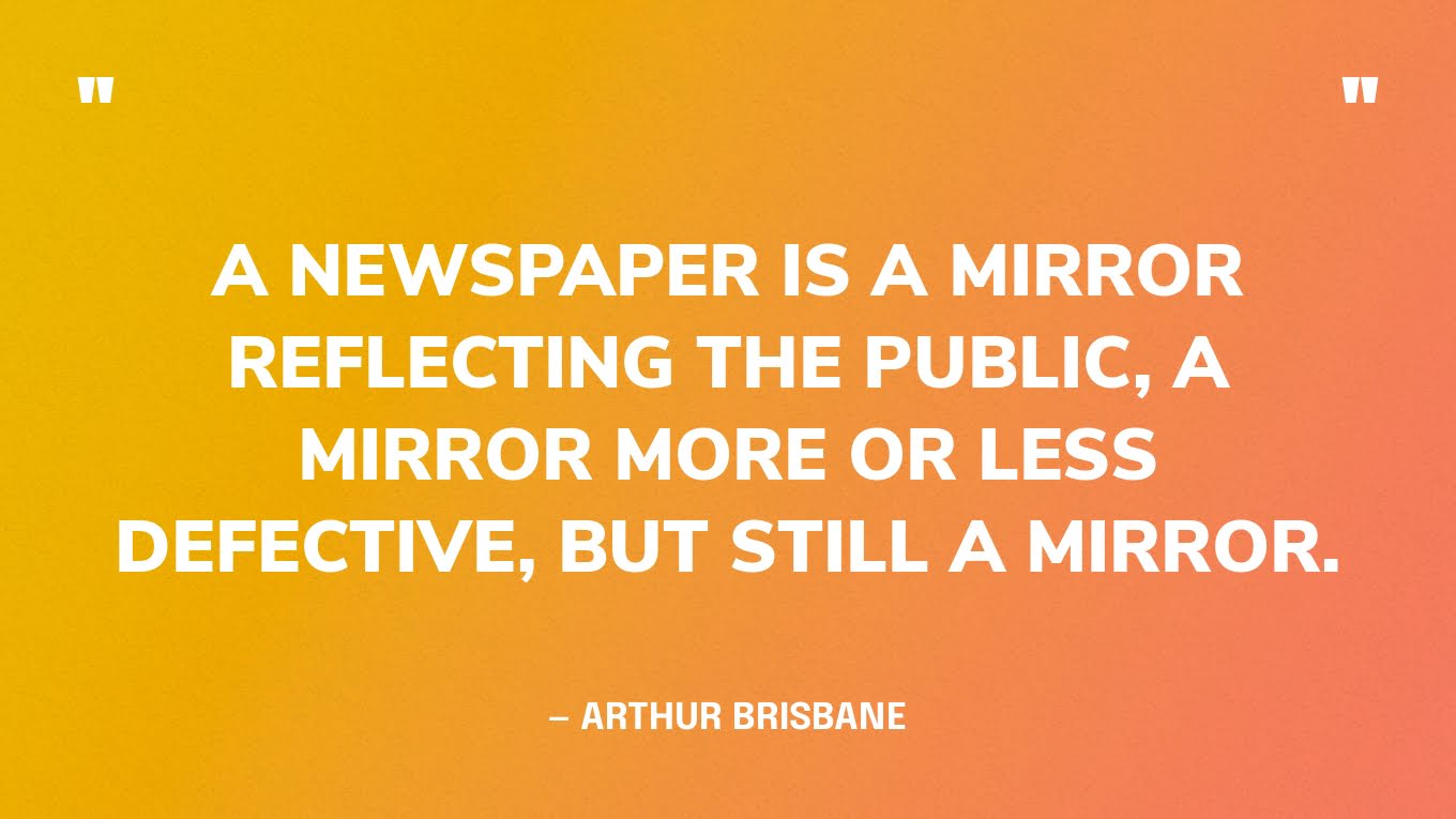 “A newspaper is a mirror reflecting the public, a mirror more or less defective, but still a mirror.” — Arthur Brisbane