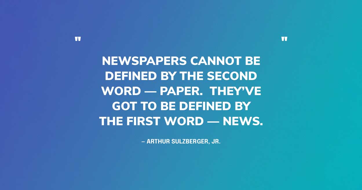 “Newspapers cannot be defined by the second word — paper. They’ve got to be defined by the first word — news.” — Arthur Sulzberger, Jr.