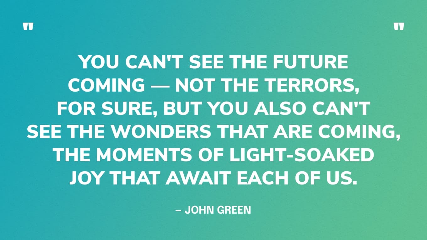 “You can't see the future coming — not the terrors, for sure, but you also can't see the wonders that are coming, the moments of light-soaked joy that await each of us.”  — John Green