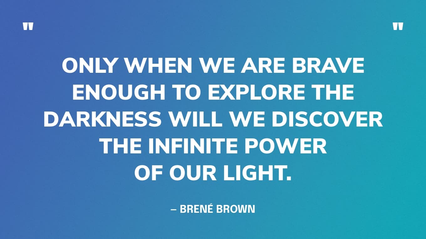 “Only when we are brave enough to explore the darkness will we discover the infinite power of our light.” — Brené Brown