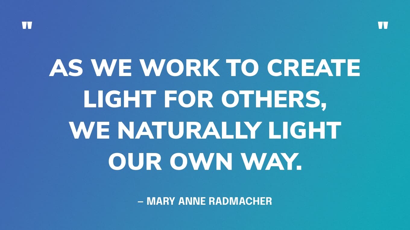 “As we work to create light for others, we naturally light our own way.” — Mary Anne Radmacher