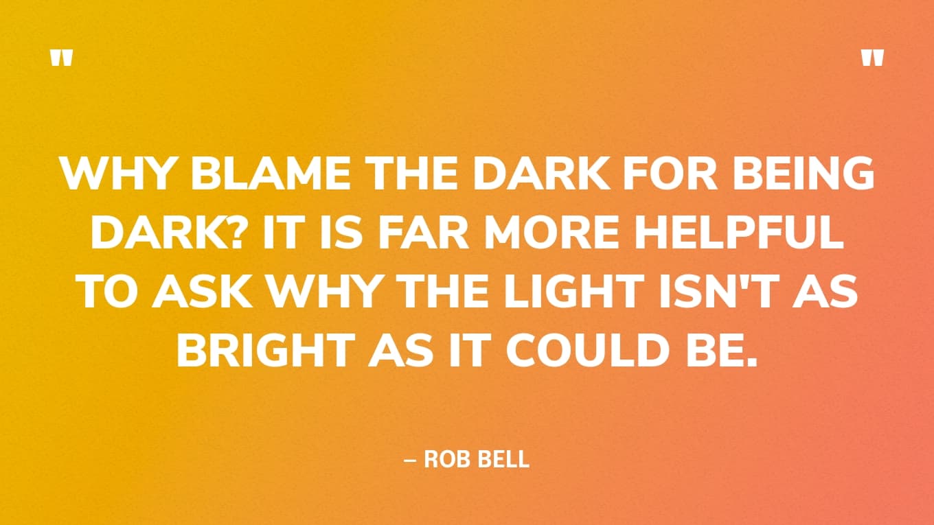 “Why blame the dark for being dark? It is far more helpful to ask why the light isn't as bright as it could be.” — Rob Bell