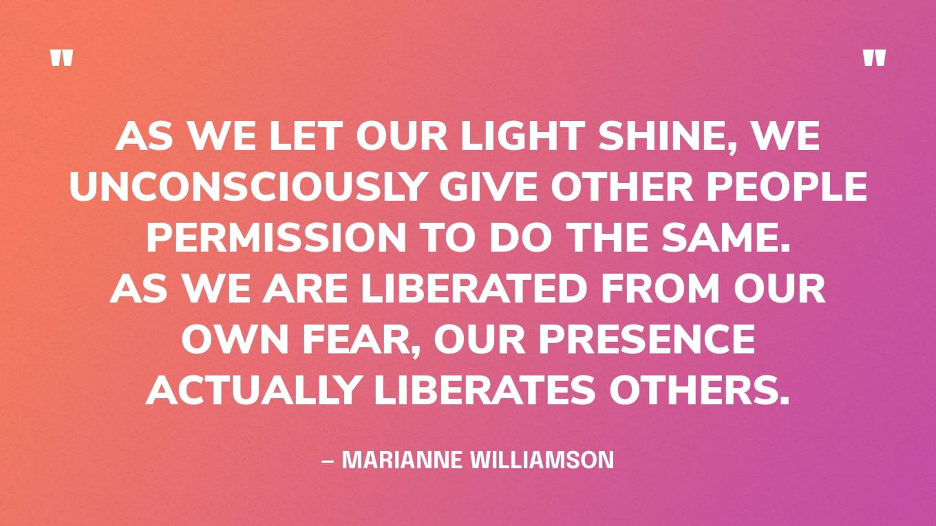 “As we let our light shine, we unconsciously give other people permission to do the same. As we are liberated from our own fear, our presence actually liberates others.” — Marianne Williamson