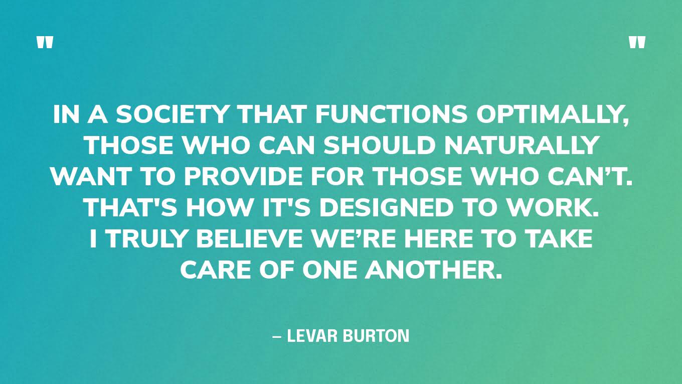 “In a society that functions optimally, those who can should naturally want to provide for those who can’t. That's how it's designed to work. I truly believe we’re here to take care of one another.” — LeVar Burton