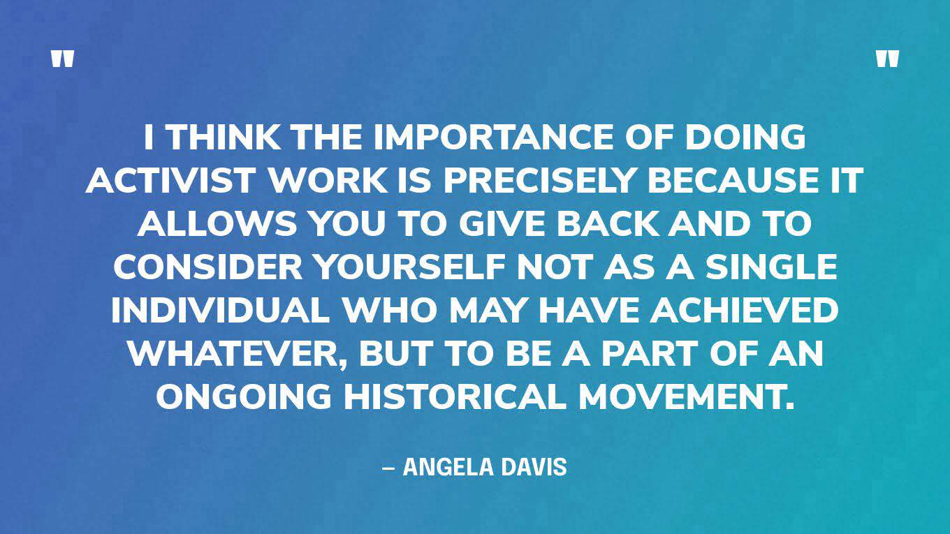 “I think the importance of doing activist work is precisely because it allows you to give back and to consider yourself not as a single individual who may have achieved whatever, but to be a part of an ongoing historical movement.” — Angela Davis