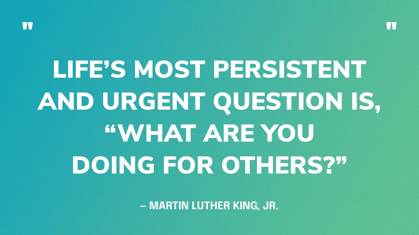 “Life’s most persistent and urgent question is, “What are you doing for others?”” — Martin Luther King, Jr.