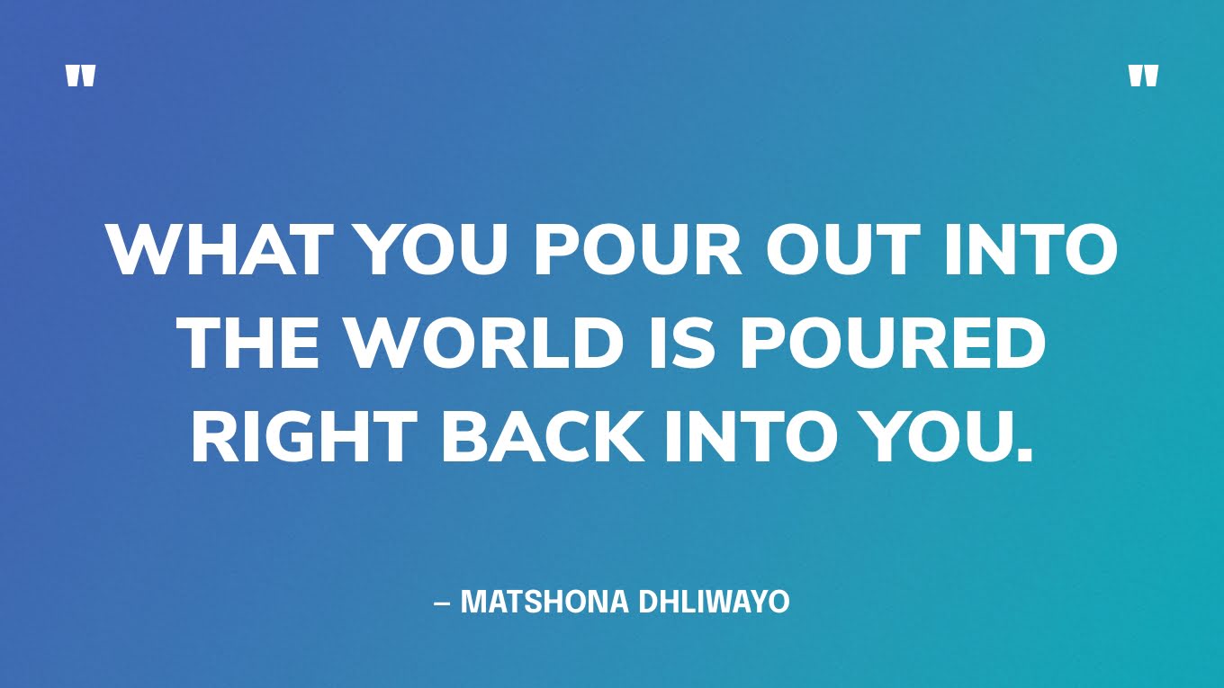 “What you pour out into the world is poured right back into you.” — Matshona Dhliwayo