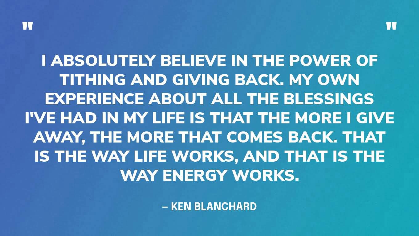 “I absolutely believe in the power of tithing and giving back. My own experience about all the blessings I've had in my life is that the more I give away, the more that comes back. That is the way life works, and that is the way energy works.” — Ken Blanchard‍
