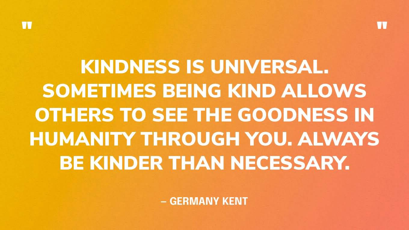 “Kindness is universal. Sometimes being kind allows others to see the goodness in humanity through you. Always be kinder than necessary.” ― Germany Kent