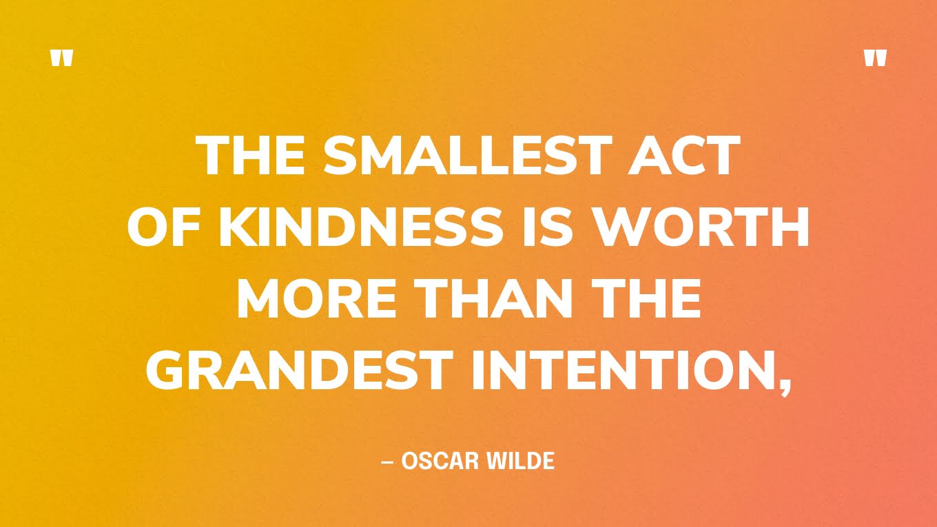 “The smallest act of kindness is worth more than the grandest intention.” — Oscar Wilde