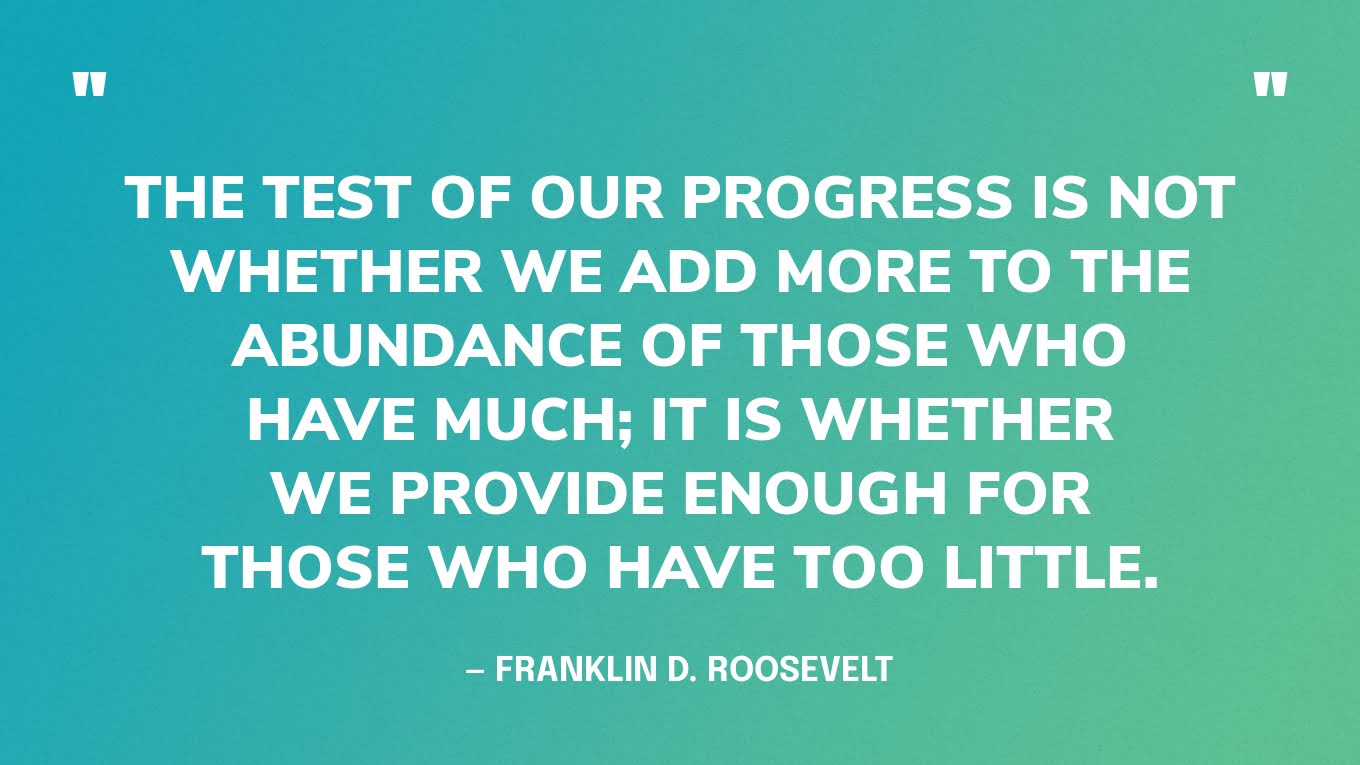“The test of our progress is not whether we add more to the abundance of those who have much; it is whether we provide enough for those who have too little.” ― Franklin D. Roosevelt‍