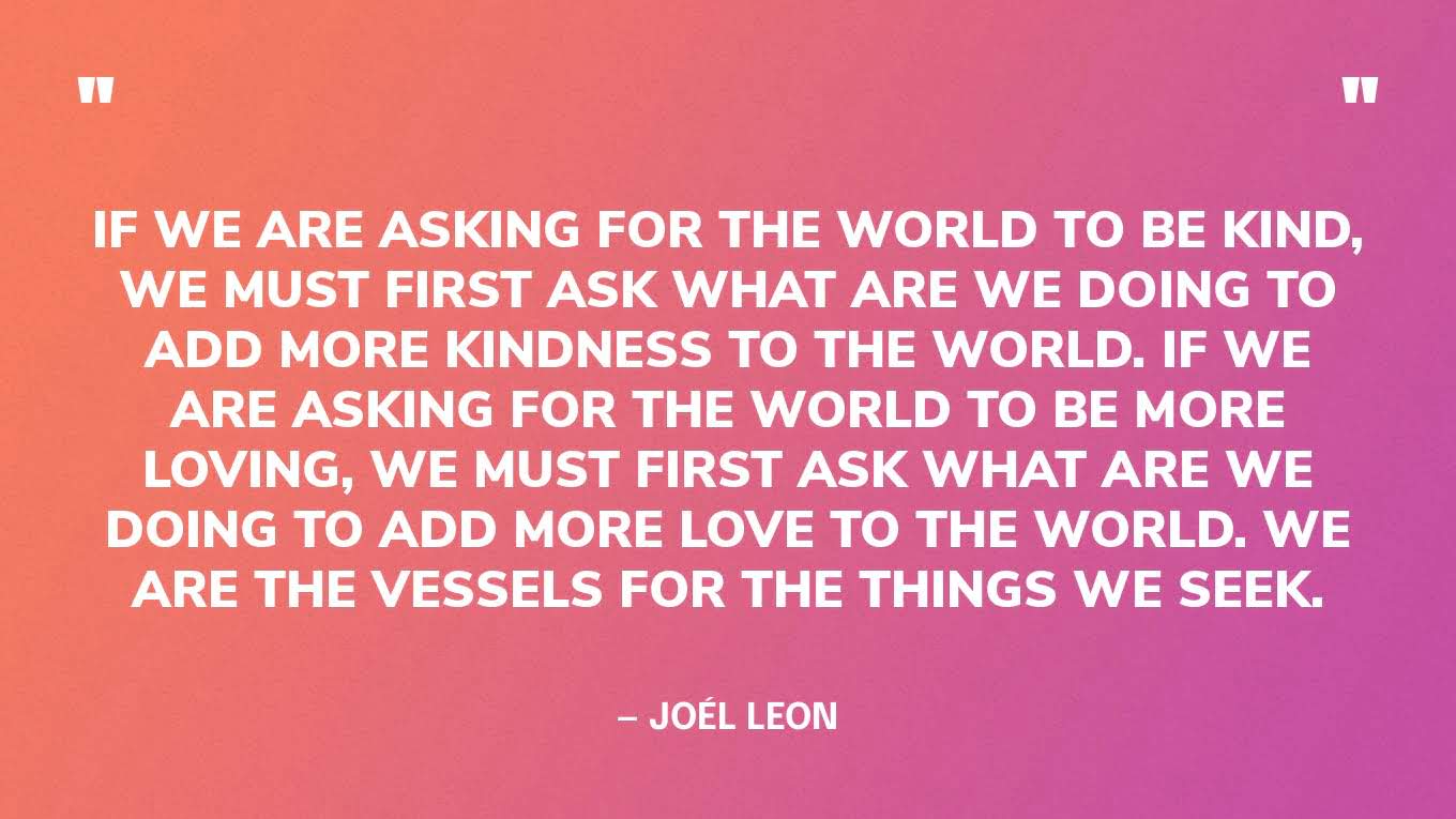 “If we are asking for the world to be kind, we must first ask what are we doing to add more kindness to the world. If we are asking for the world to be more loving, we must first ask what are we doing to add more love to the world. We are the vessels for the things we seek.” — Joél Leon