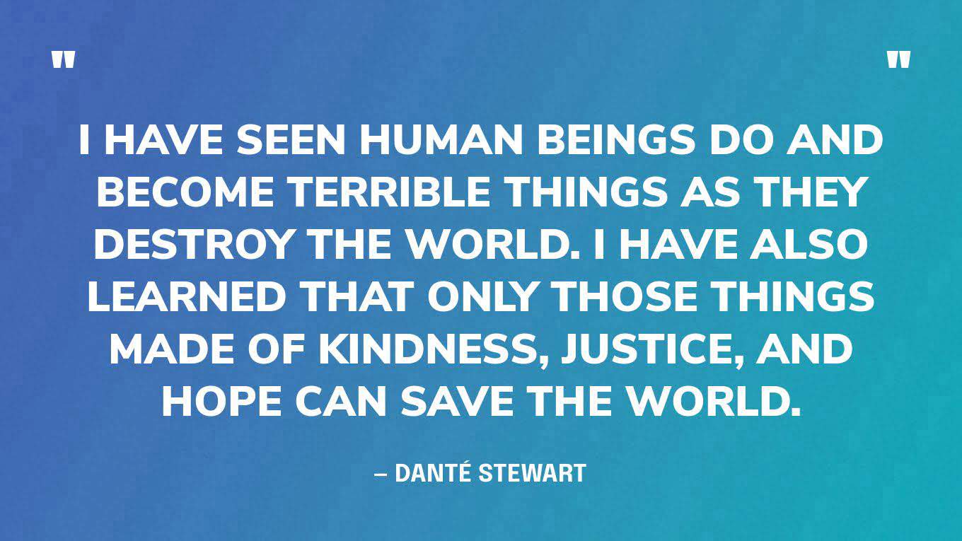 “I have seen human beings do and become terrible things as they destroy the world. I have also learned that only those things made of kindness, justice, and hope can save the world.” — Danté Stewart