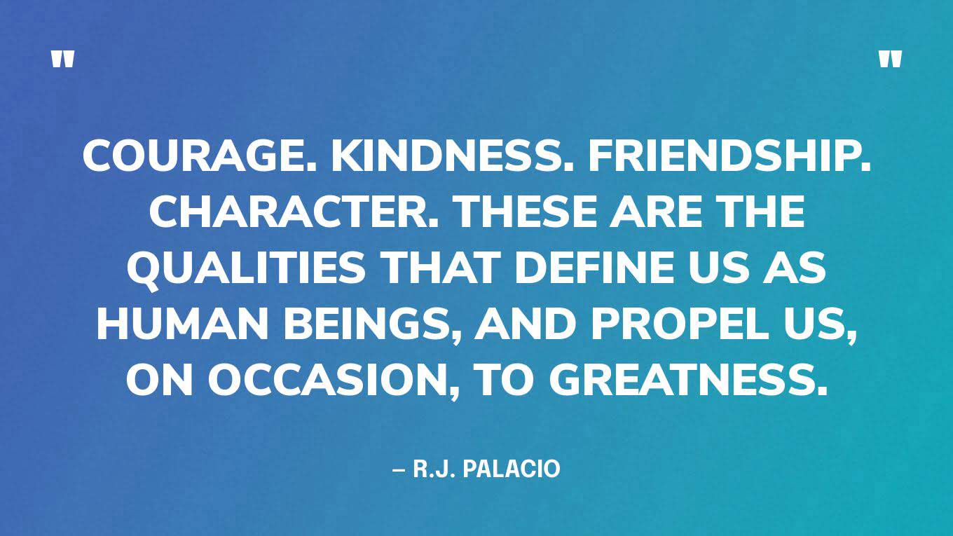 “Courage. Kindness. Friendship. Character. These are the qualities that define us as human beings, and propel us, on occasion, to greatness.” ― R.J. Palacio, Wonder