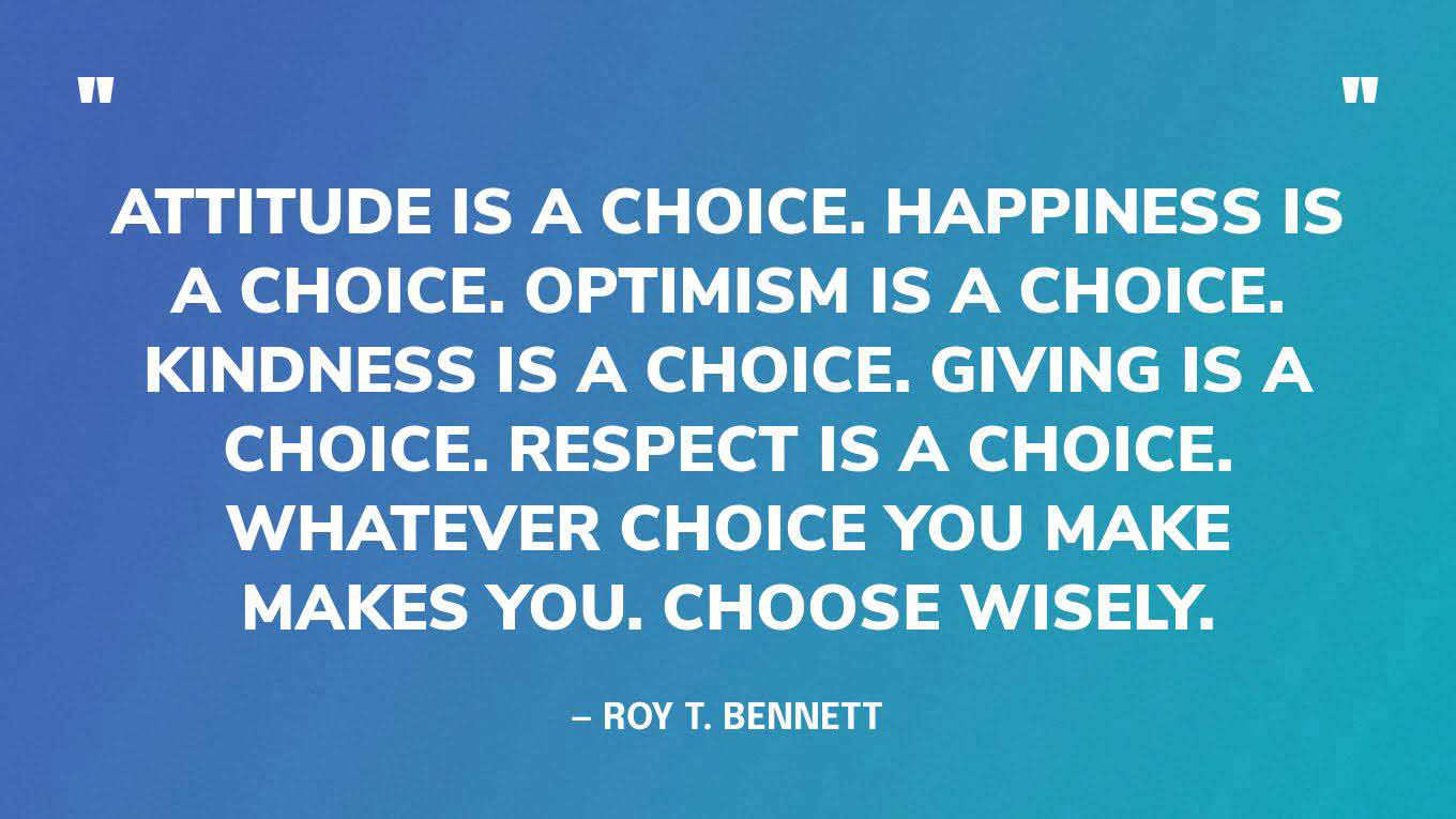 “Attitude is a choice. Happiness is a choice. Optimism is a choice. Kindness is a choice. Giving is a choice. Respect is a choice. Whatever choice you make makes you. Choose wisely.” ― Roy T. Bennett, The Light in the Heart