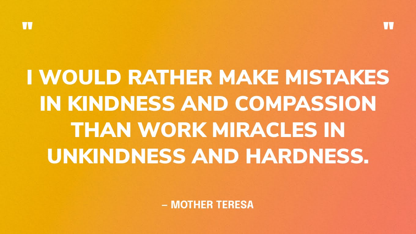 “I would rather make mistakes in kindness and compassion than work miracles in unkindness and hardness.” ― Mother Teresa, A Gift for God: Prayers and Meditations