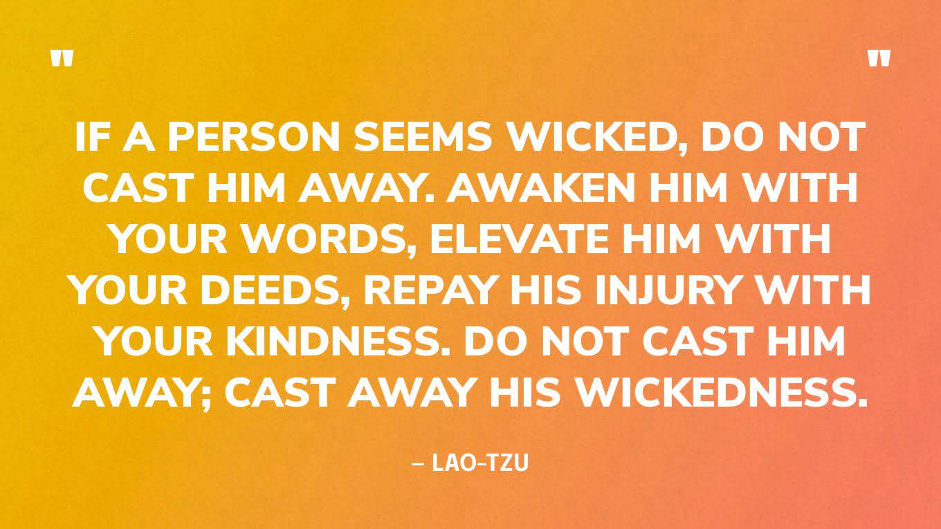 “If a person seems wicked, do not cast him away. Awaken him with your words, elevate him with your deeds, repay his injury with your kindness. Do not cast him away; cast away his wickedness.” ― Lao-Tzu