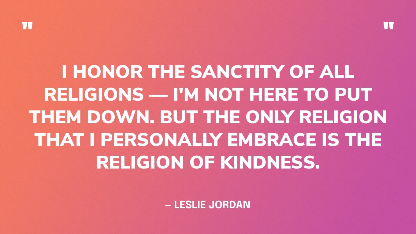 “I honor the sanctity of all religions - I'm not here to put them down. But the only religion that I personally embrace is the religion of kindness.” ― Leslie Jordan