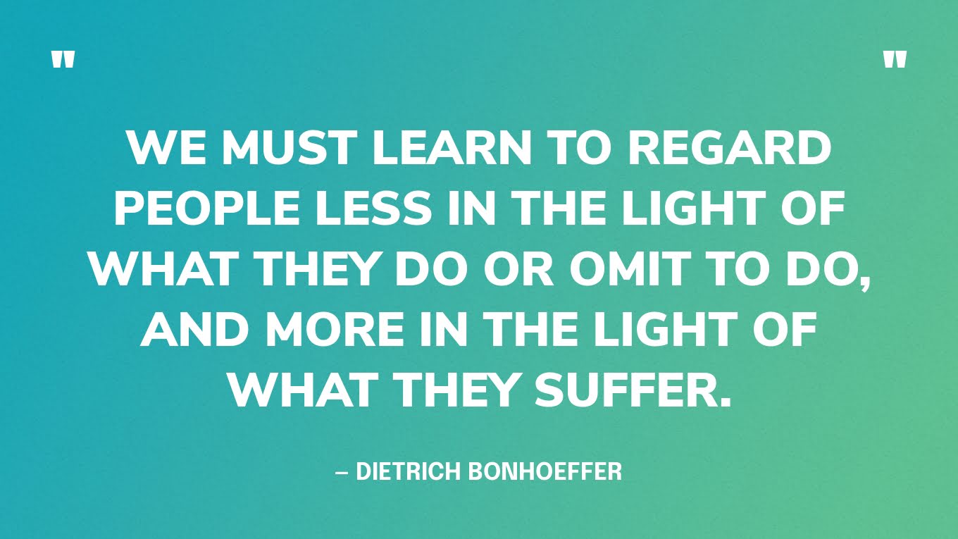 “We must learn to regard people less in the light of what they do or omit to do, and more in the light of what they suffer.”― Dietrich Bonhoeffer, Letters and Papers from Prison