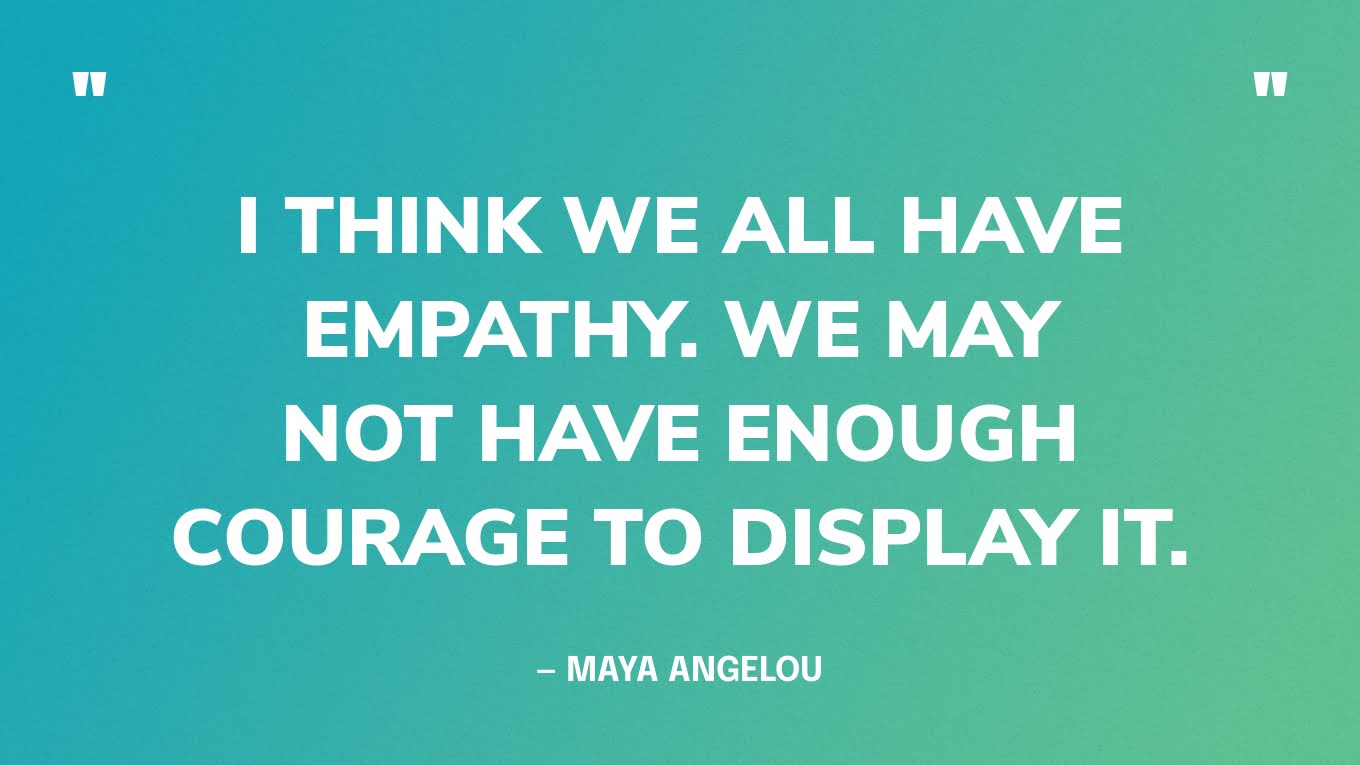 “I think we all have empathy. We may not have enough courage to display it.” — Maya Angelou