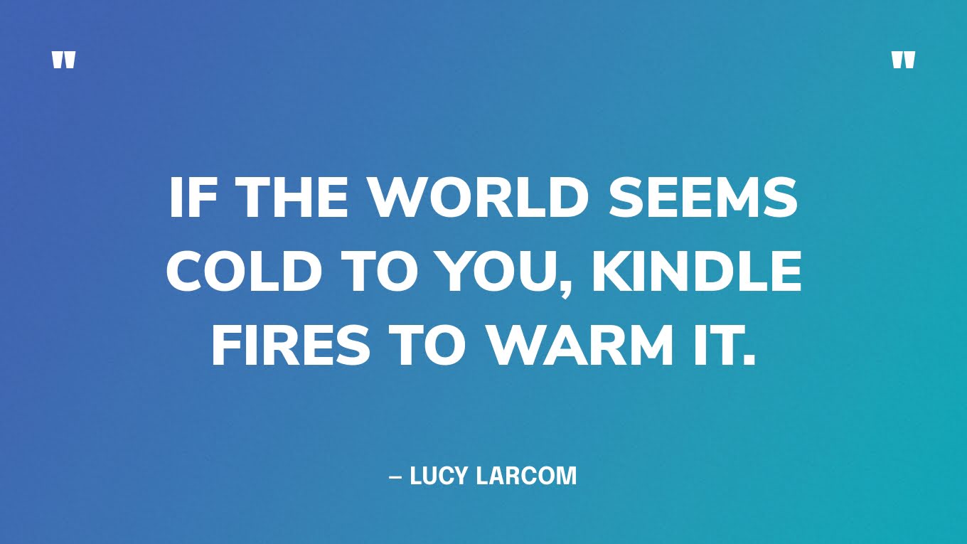 “If the world seems cold to you, kindle fires to warm it.”― Lucy Larcom
