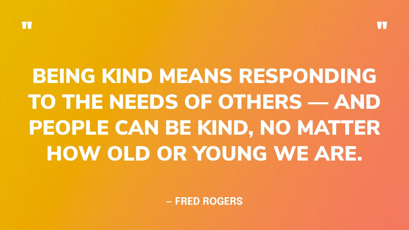 “Being kind means responding to the needs of others — and people can be kind, no matter how old or young we are.”― Fred Rogers