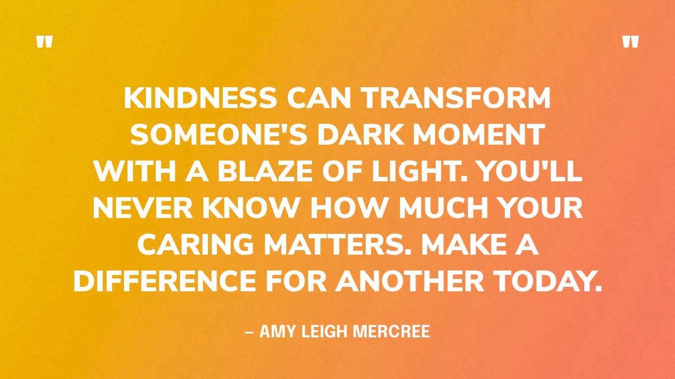 “Kindness can transform someone's dark moment with a blaze of light. you'll never know how much your caring matters. make a difference for another today.”― Amy Leigh Mercree