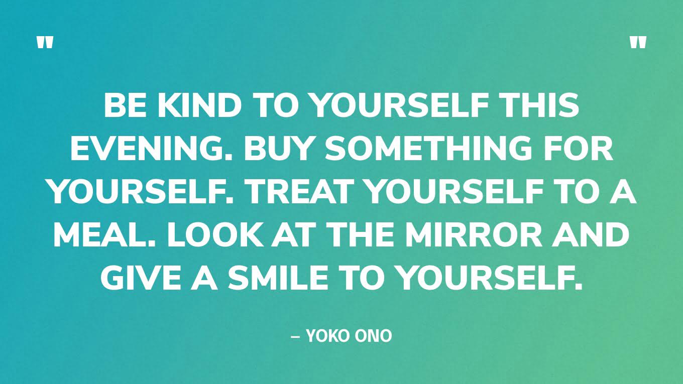 “Be kind to yourself this evening. Buy something for yourself. Treat yourself to a meal. Look at the mirror and give a smile to yourself.” — Yoko Ono, in a tweet