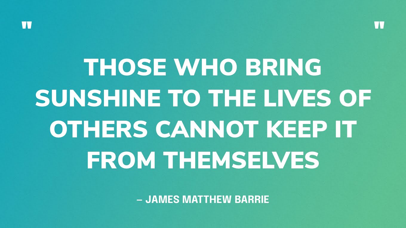 “Those who bring sunshine to the lives of others cannot keep it from themselves” — James Matthew Barrie