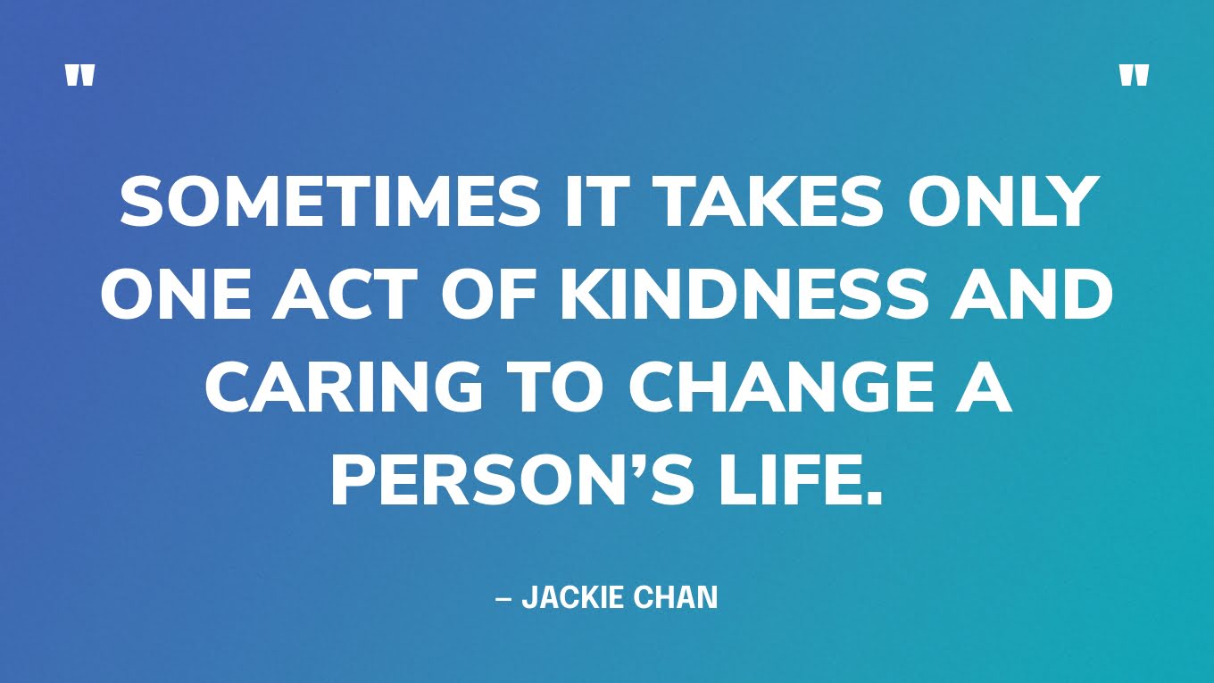 “Sometimes it takes only one act of kindness and caring to change a person’s life.” — Jackie Chan
