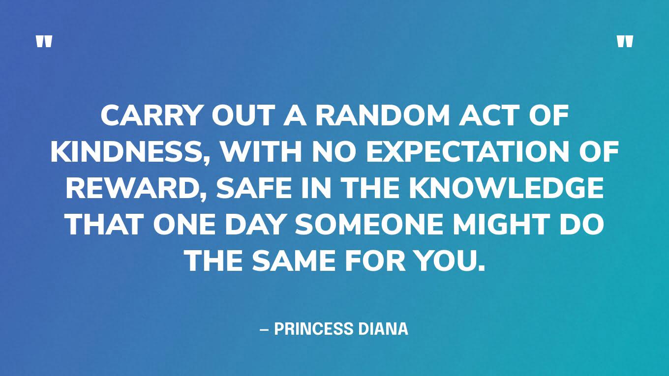 “Carry out a random act of kindness, with no expectation of reward, safe in the knowledge that one day someone might do the same for you.” — Princess Diana