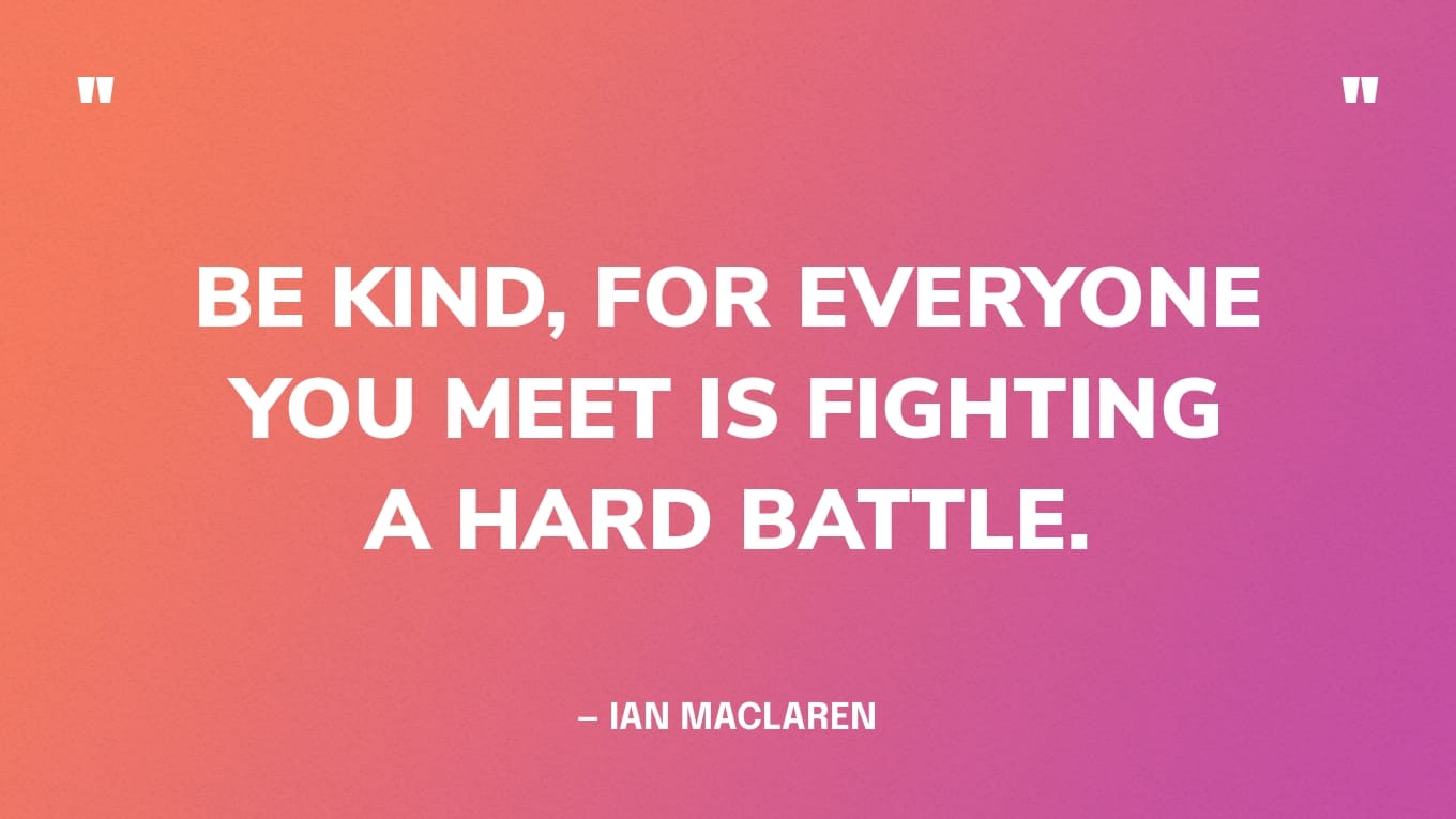 “Be kind, for everyone you meet is fighting a hard battle.” ― Ian MacLaren