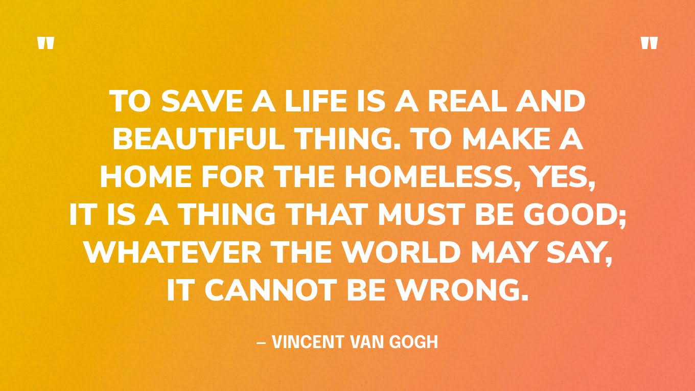 “To save a life is a real and beautiful thing. To make a home for the homeless, yes, it is a thing that must be good; whatever the world may say, it cannot be wrong.” — Vincent Van Gogh