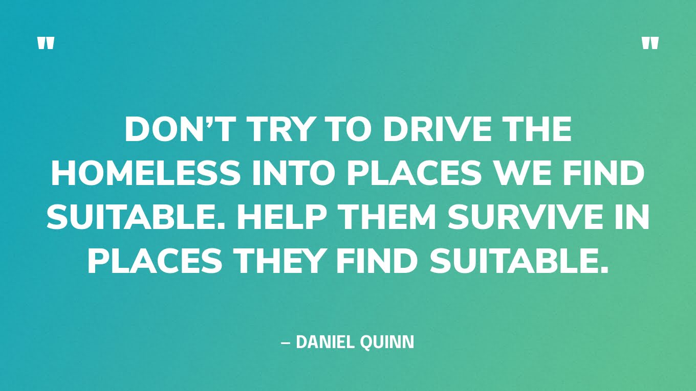“Don’t try to drive the homeless into places we find suitable. Help them survive in places they find suitable.” — Daniel Quinn