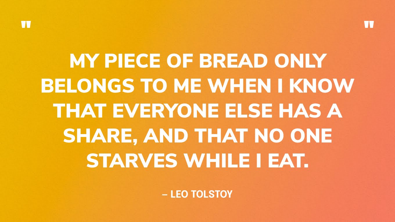 “My piece of bread only belongs to me when I know that everyone else has a share, and that no one starves while I eat.” — Leo Tolstoy