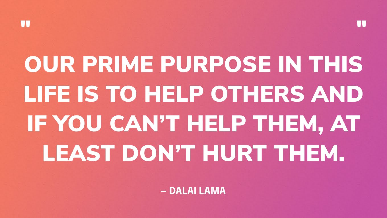 “Our prime purpose in this life is to help others and if you can’t help them, at least don’t hurt them.” — Dalai Lama