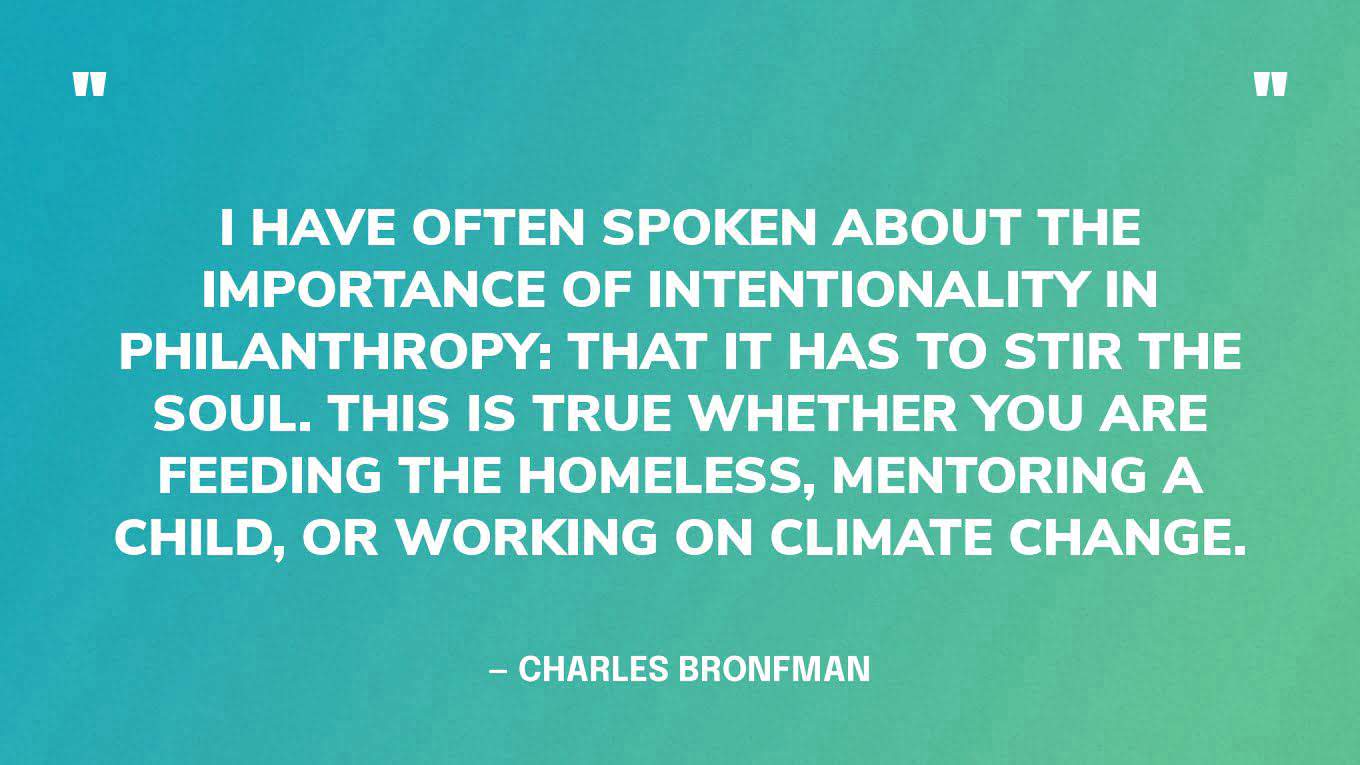 ‍“I have often spoken about the importance of intentionality in philanthropy: that it has to stir the soul. This is true whether you are feeding the homeless, mentoring a child, or working on climate change.” — Charles Bronfman