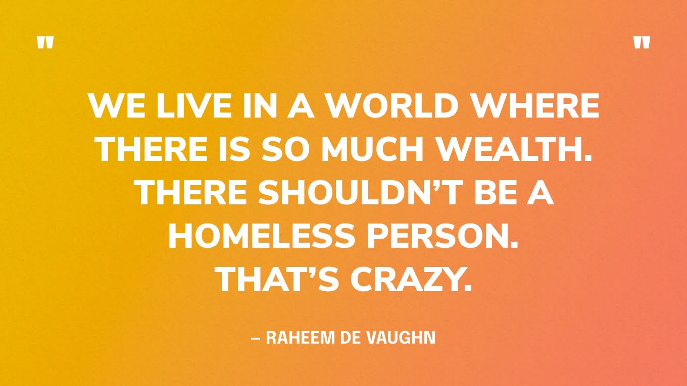 “We live in a world where there is so much wealth. There shouldn’t be a homeless person. That’s crazy.” — Raheem De Vaughn