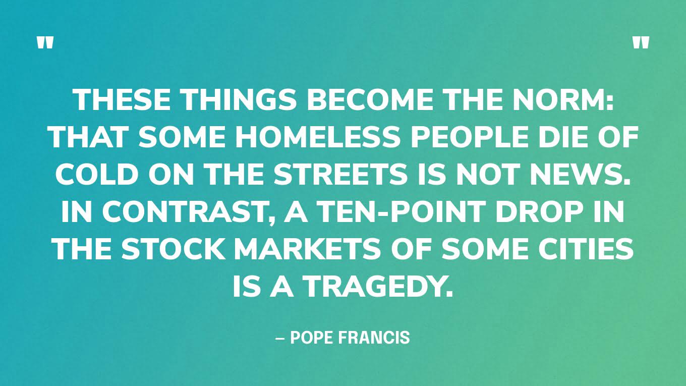 “These things become the norm: that some homeless people die of cold on the streets is not news. In contrast, a ten-point drop in the stock markets of some cities is a tragedy.” — Pope Francis‍