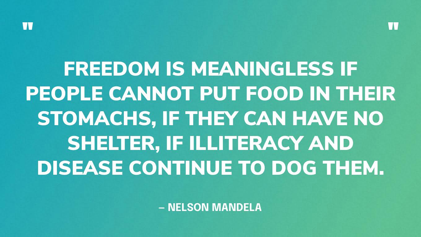 “Freedom is meaningless if people cannot put food in their stomachs, if they can have no shelter, if illiteracy and disease continue to dog them.” — Nelson Mandela