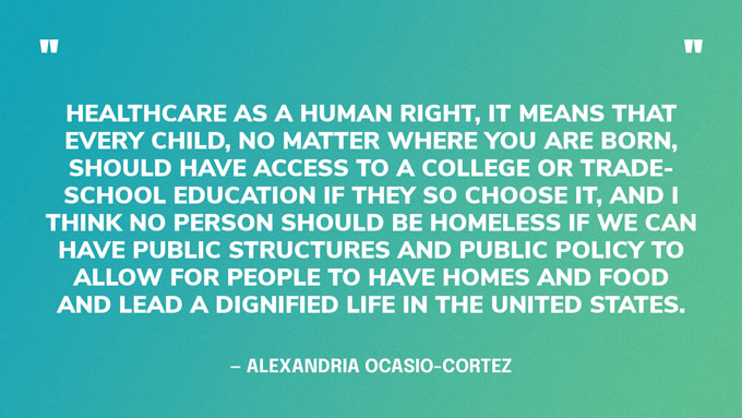 “Healthcare as a human right, it means that every child, no matter where you are born, should have access to a college or trade-school education if they so choose it, and I think no person should be homeless if we can have public structures and public policy to allow for people to have homes and food and lead a dignified life in the United States.” — Alexandria Ocasio-Cortez