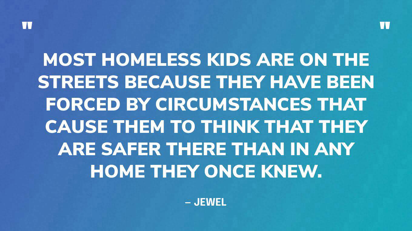 “Most homeless kids are on the streets because they have been forced by circumstances that cause them to think that they are safer there than in any home they once knew.” — Jewel