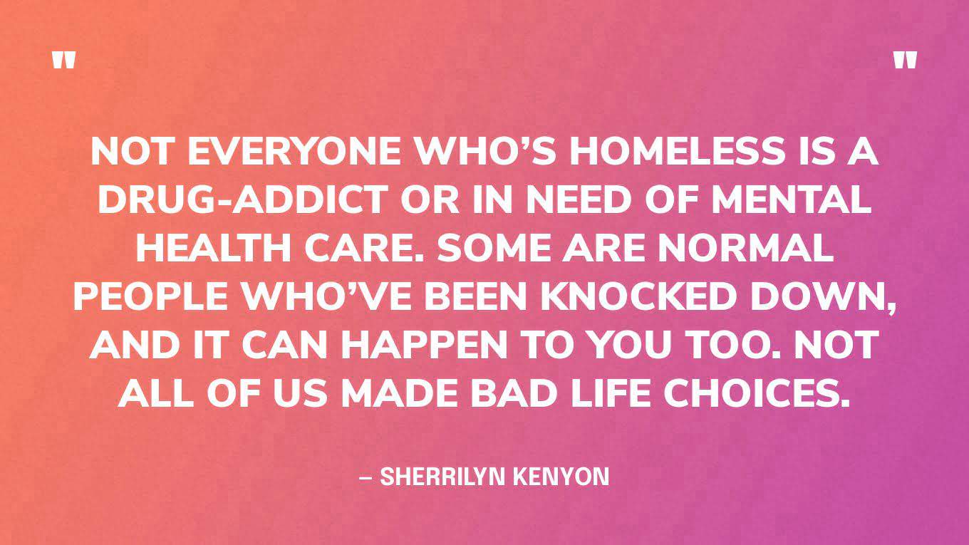 “Not everyone who’s homeless is a drug-addict or in need of mental health care. Some are normal people who’ve been knocked down, and it can happen to you too. Not all of us made bad life choices.” — Sherrilyn Kenyon