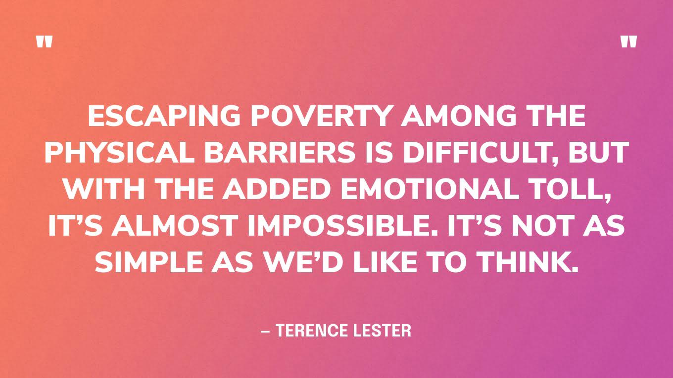 “Escaping poverty among the physical barriers is difficult, but with the added emotional toll, it’s almost impossible. It’s not as simple as we’d like to think.” — Terence Lester